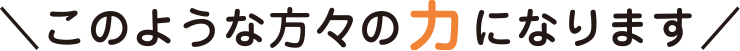 このような方々の力になります